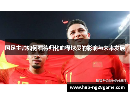 国足主帅如何看待归化血缘球员的影响与未来发展
