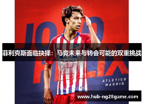 菲利克斯面临抉择：马竞未来与转会可能的双重挑战