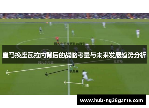 皇马换座瓦拉内背后的战略考量与未来发展趋势分析