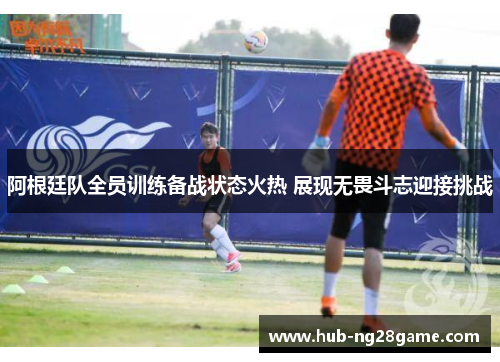 阿根廷队全员训练备战状态火热 展现无畏斗志迎接挑战