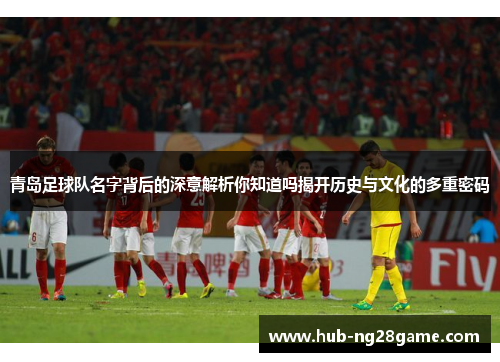 青岛足球队名字背后的深意解析你知道吗揭开历史与文化的多重密码