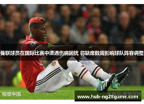 曼联球员在国际比赛中遭遇伤病困扰 将缺席数周影响球队阵容调整
