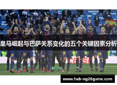 皇马崛起与巴萨关系变化的五个关键因素分析 皇马崛起与巴萨关系变化的五个关键因素分析