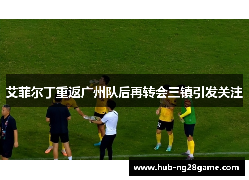艾菲尔丁重返广州队后再转会三镇引发关注 艾菲尔丁重返广州队后再转会三镇引发关注