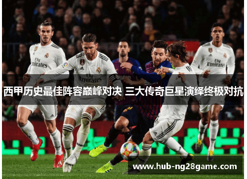 西甲历史最佳阵容巅峰对决 三大传奇巨星演绎终极对抗