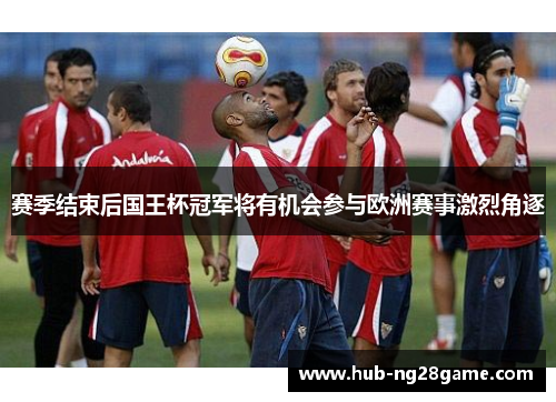 赛季结束后国王杯冠军将有机会参与欧洲赛事激烈角逐